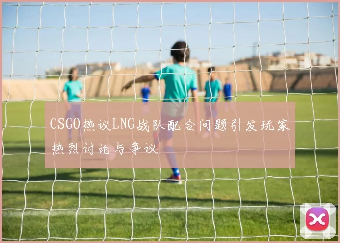 CSGO热议LNG战队配合问题引发玩家热烈讨论与争议