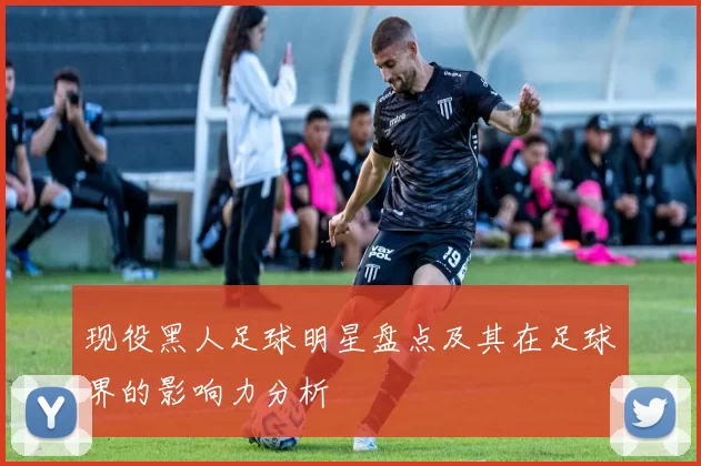 现役黑人足球明星盘点及其在足球界的影响力分析