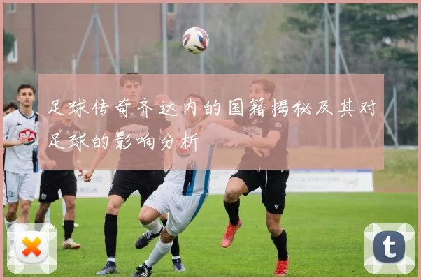 足球传奇齐达内的国籍揭秘及其对足球的影响分析
