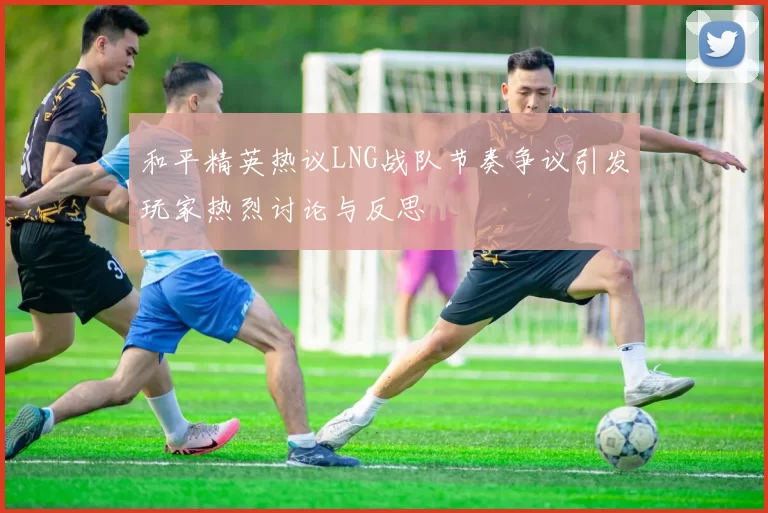 和平精英热议LNG战队节奏争议引发玩家热烈讨论与反思