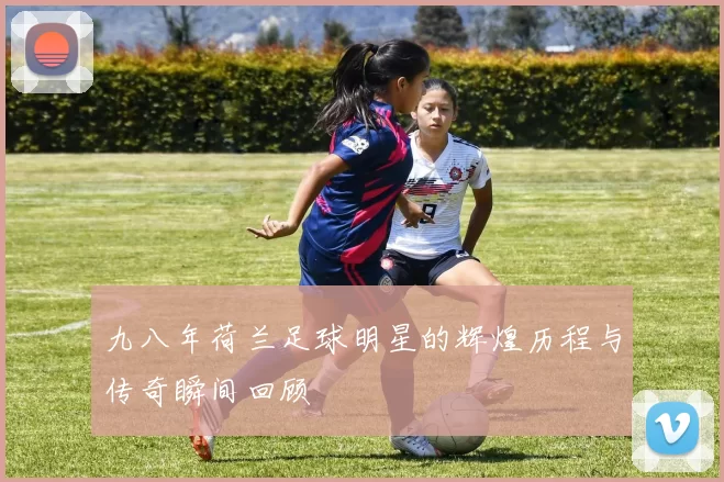 九八年荷兰足球明星的辉煌历程与传奇瞬间回顾