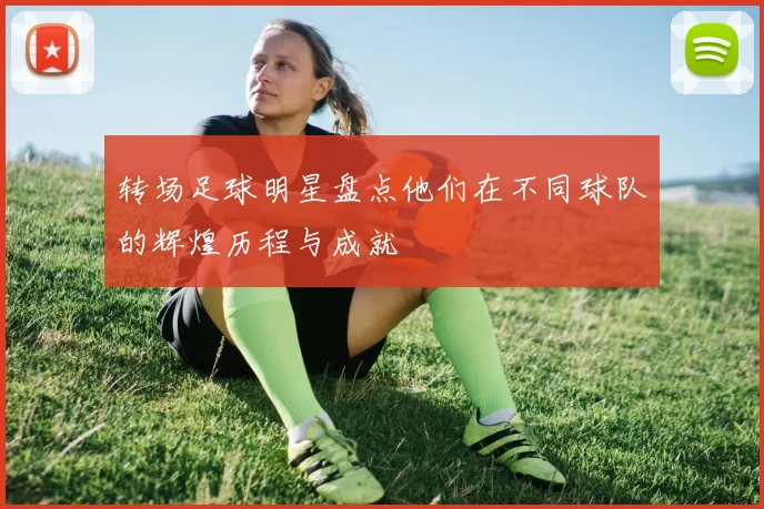 转场足球明星盘点他们在不同球队的辉煌历程与成就