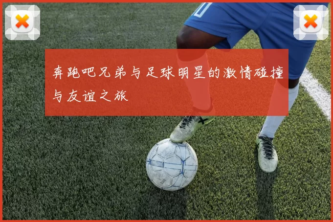 奔跑吧兄弟与足球明星的激情碰撞与友谊之旅