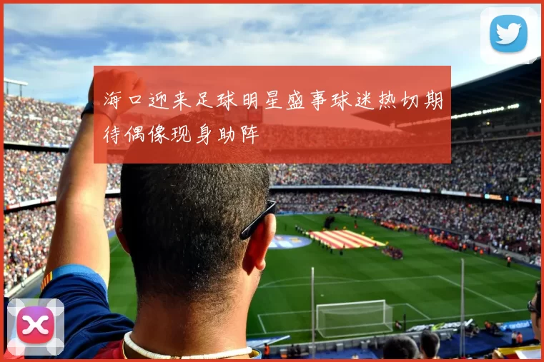 海口迎来足球明星盛事球迷热切期待偶像现身助阵