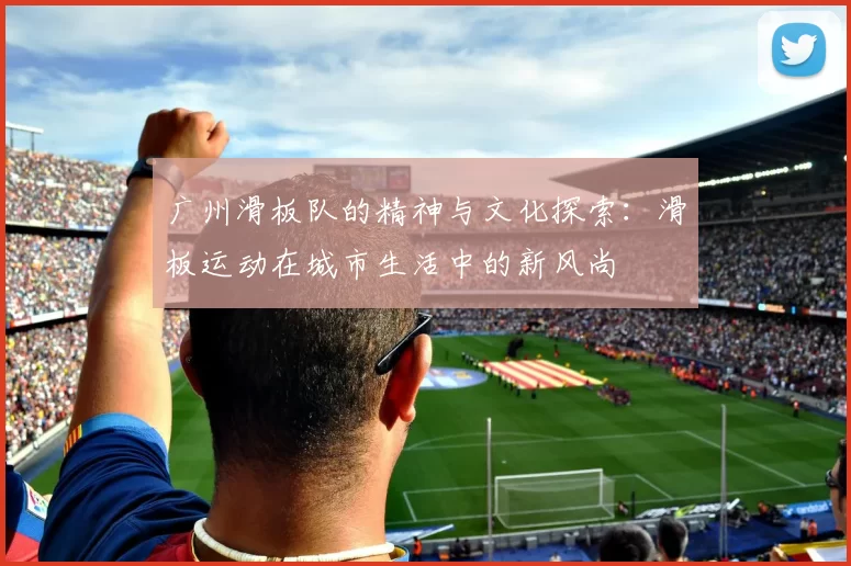 广州滑板队的精神与文化探索：滑板运动在城市生活中的新风尚