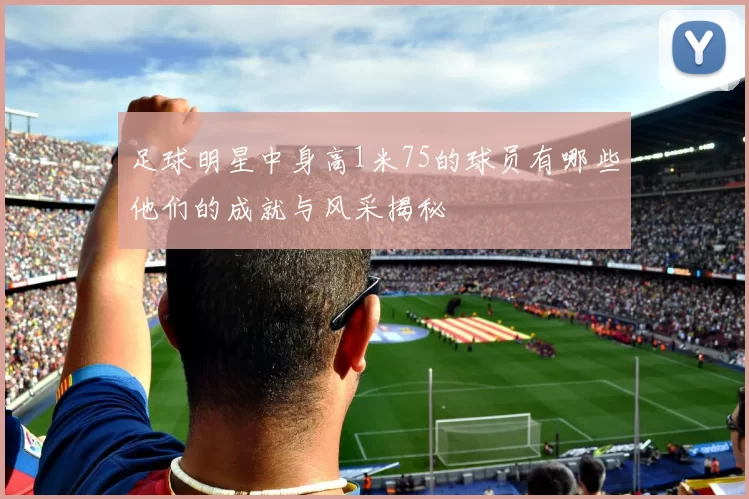 足球明星中身高1米75的球员有哪些他们的成就与风采揭秘