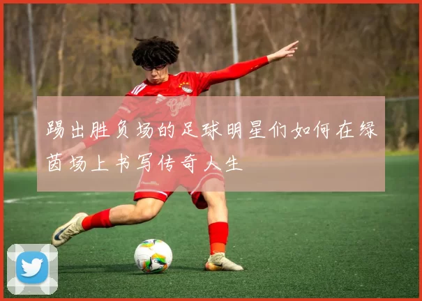踢出胜负场的足球明星们如何在绿茵场上书写传奇人生