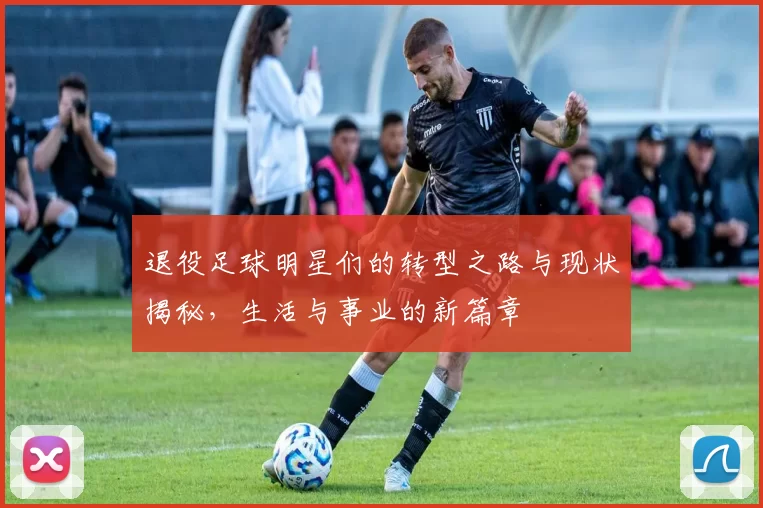 退役足球明星们的转型之路与现状揭秘，生活与事业的新篇章
