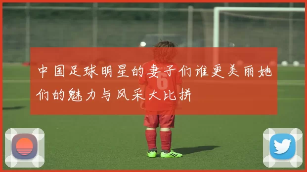 中国足球明星的妻子们谁更美丽她们的魅力与风采大比拼