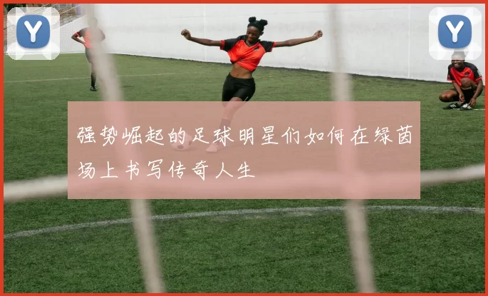 强势崛起的足球明星们如何在绿茵场上书写传奇人生