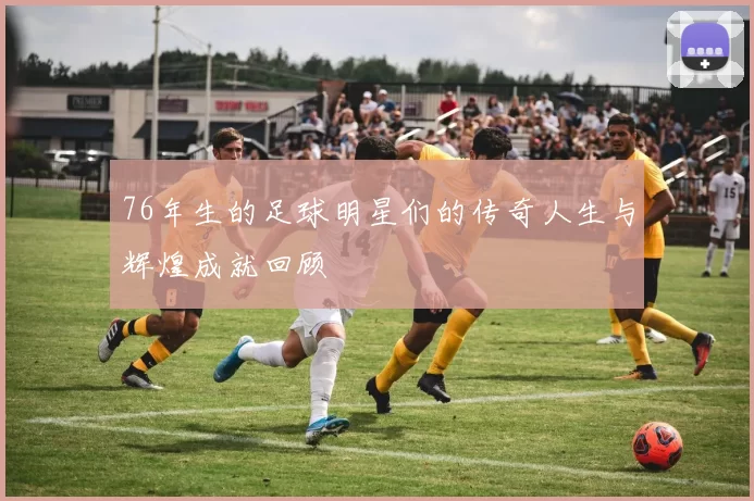 76年生的足球明星们的传奇人生与辉煌成就回顾