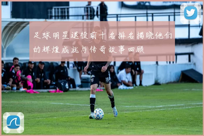 足球明星退役前十名排名揭晓他们的辉煌成就与传奇故事回顾