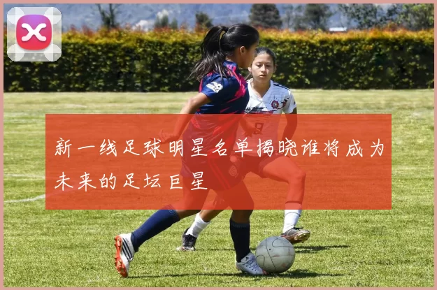 新一线足球明星名单揭晓谁将成为未来的足坛巨星
