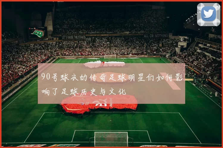 90号球衣的传奇足球明星们如何影响了足球历史与文化