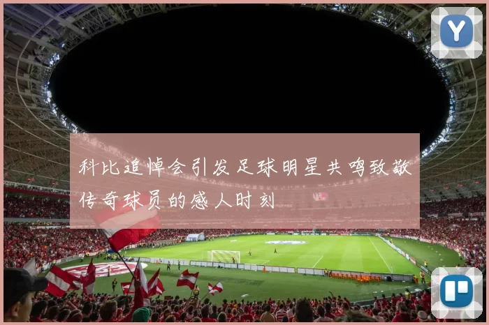 科比追悼会引发足球明星共鸣致敬传奇球员的感人时刻