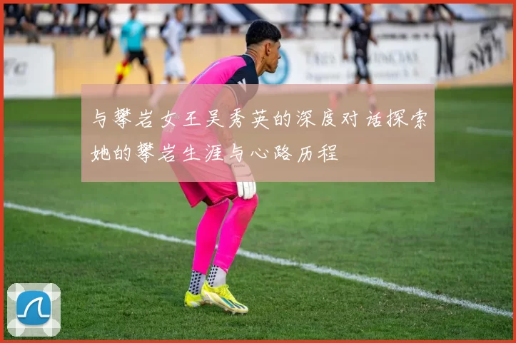 与攀岩女王吴秀英的深度对话探索她的攀岩生涯与心路历程
