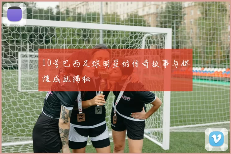 10号巴西足球明星的传奇故事与辉煌成就揭秘