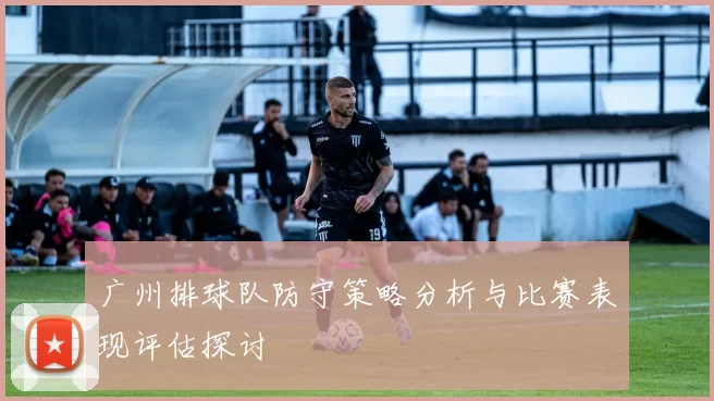 广州排球队防守策略分析与比赛表现评估探讨