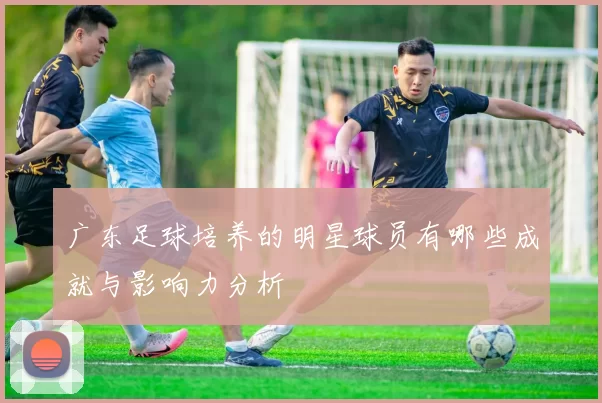 广东足球培养的明星球员有哪些成就与影响力分析