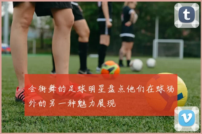 会街舞的足球明星盘点他们在球场外的另一种魅力展现