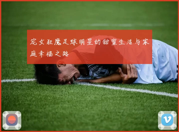 宠女狂魔足球明星的甜蜜生活与家庭幸福之路