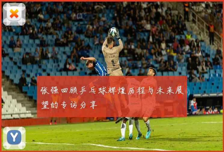 张强回顾乒乓球辉煌历程与未来展望的专访分享