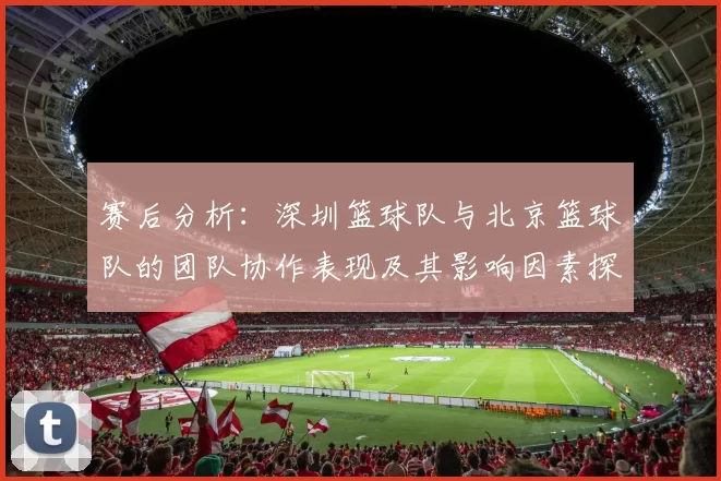 赛后分析：深圳篮球队与北京篮球队的团队协作表现及其影响因素探讨