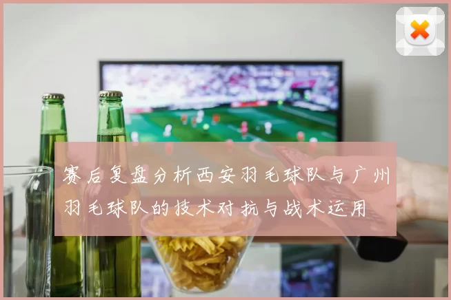赛后复盘分析西安羽毛球队与广州羽毛球队的技术对抗与战术运用