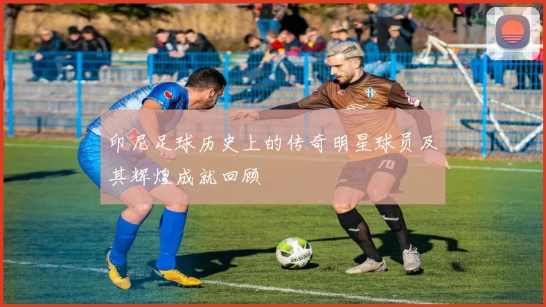 印尼足球历史上的传奇明星球员及其辉煌成就回顾