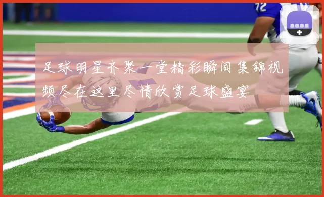 足球明星齐聚一堂精彩瞬间集锦视频尽在这里尽情欣赏足球盛宴