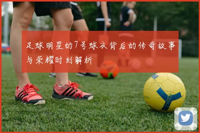 足球明星的7号球衣背后的传奇故事与荣耀时刻解析