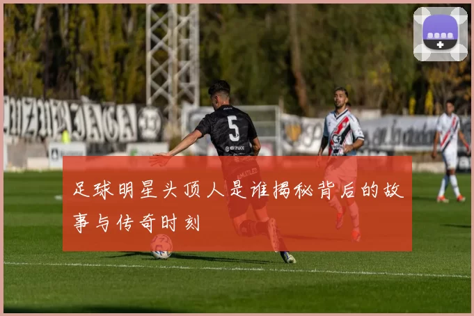 足球明星头顶人是谁揭秘背后的故事与传奇时刻