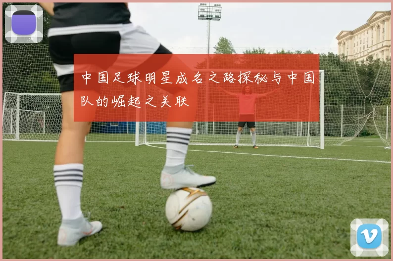 中国足球明星成名之路探秘与中国队的崛起之关联