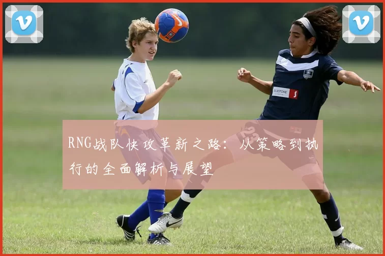 RNG战队快攻革新之路：从策略到执行的全面解析与展望