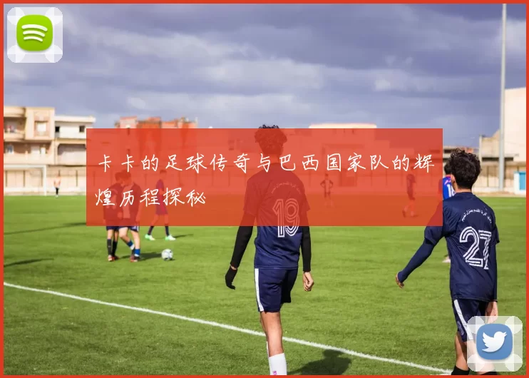 卡卡的足球传奇与巴西国家队的辉煌历程探秘