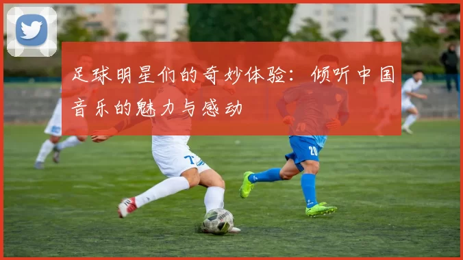 足球明星们的奇妙体验：倾听中国音乐的魅力与感动