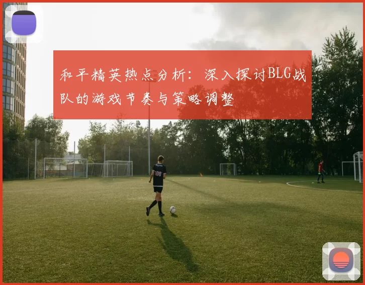 和平精英热点分析：深入探讨BLG战队的游戏节奏与策略调整