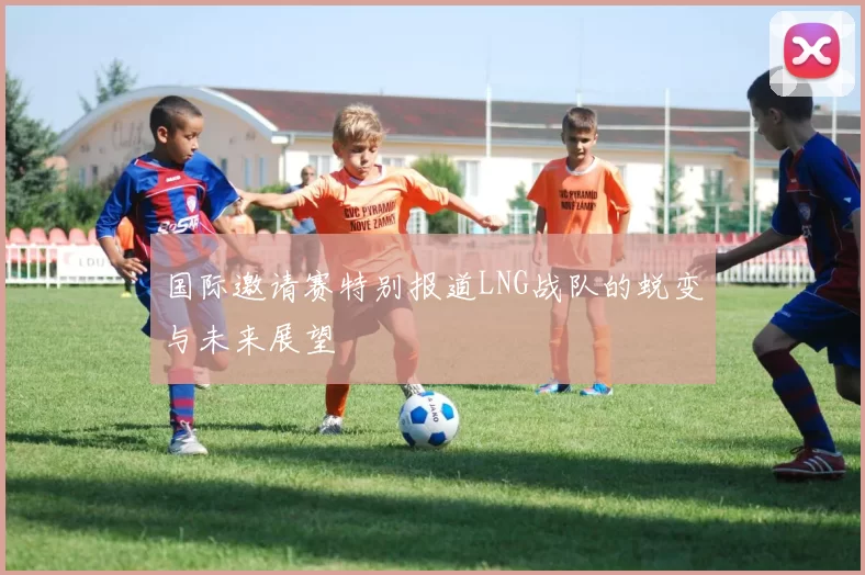 国际邀请赛特别报道LNG战队的蜕变与未来展望