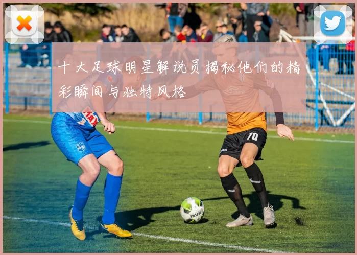 十大足球明星解说员揭秘他们的精彩瞬间与独特风格