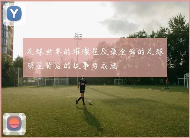 足球世界的璀璨星辰最全面的足球明星背后的故事与成就