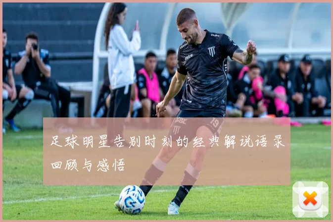 足球明星告别时刻的经典解说语录回顾与感悟