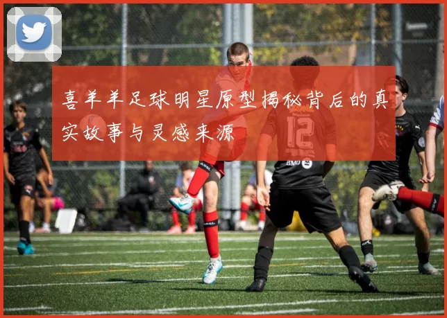 喜羊羊足球明星原型揭秘背后的真实故事与灵感来源