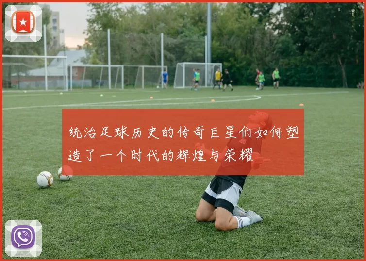 统治足球历史的传奇巨星们如何塑造了一个时代的辉煌与荣耀