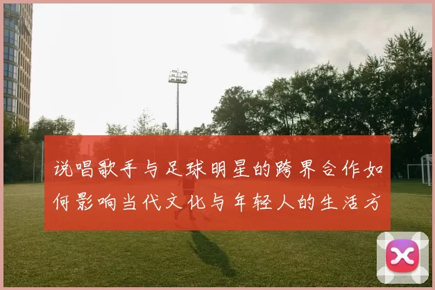 说唱歌手与足球明星的跨界合作如何影响当代文化与年轻人的生活方式