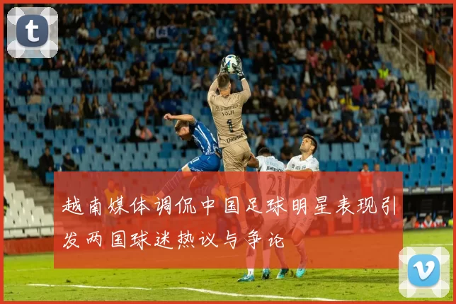 越南媒体调侃中国足球明星表现引发两国球迷热议与争论