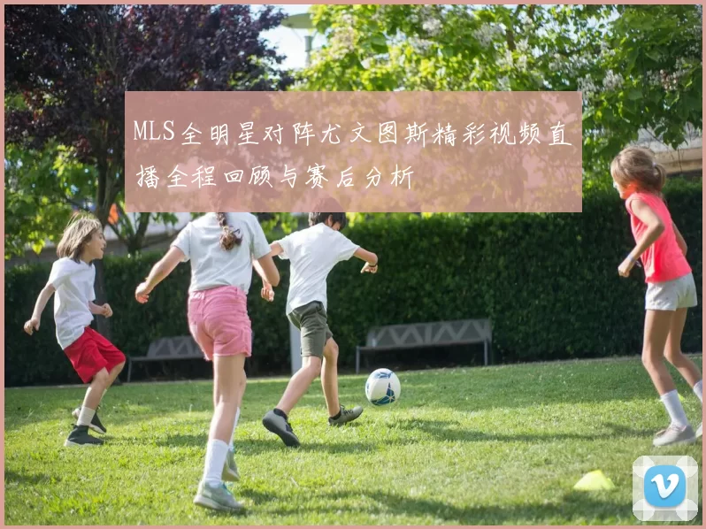 MLS全明星对阵尤文图斯精彩视频直播全程回顾与赛后分析