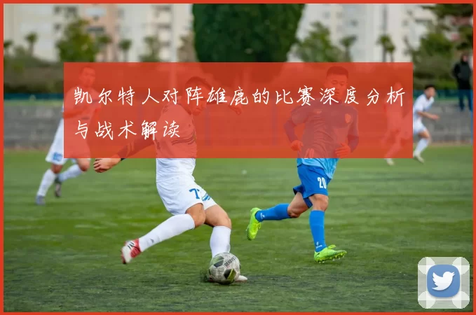 凯尔特人对阵雄鹿的比赛深度分析与战术解读