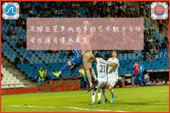 足球巨星罗纳尔多的艺术魅力与传奇生涯肖像画展览