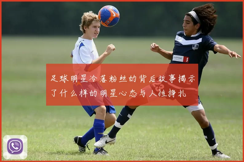 足球明星冷落粉丝的背后故事揭示了什么样的明星心态与人性挣扎