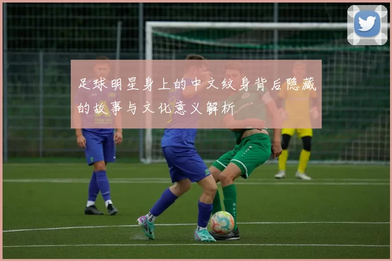 足球明星身上的中文纹身背后隐藏的故事与文化意义解析